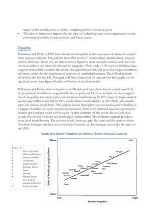 26
needs of the world’s poor, to which overriding priority should be given
•	 The idea of limitations imposed by the state of technology and social organisation on the
environment’s ability to meet present and future needs.
Equality
Wilkinson and Pickett (2009) have shown that inequality is the root cause of many of society’s
most serious problems. The authors show that levels of violent crime, mental illness, drug ad-
diction, illiteracy, obesity etc. are almost always higher in more unequal societies and that even
the most affluent are adversely affected by inequality. Their study of 30 years of statistical data
suggests that in rich countries the smaller the gap between rich and poor the happier, healthier,
and more successful the population is in terms of established indexes. The following graph
shows that the US, the UK, Portugal, and New Zealand in the top right of this graph, are do-
ing much worse than Japan, Sweden or Norway in the bottom left.
Wilkinson and Pickett draw extensively on UK data and have show that in a more equal UK
the population would have a significantly better quality of life. For example, the data suggests
that if inequality was cut by half: levels of trust would increase by 85%; rates of imprisonment
and teenage births would fall by 80%; mental illness would decline by two thirds; and murder
rates and obesity would halve. The analysis shows that rather than economic growth leading to
a happier, healthier, or more successful population, there is no statistical relationship between
income per head and social well-being in the rich countries of the world. It’s not just poor
people who would do better in a more equal society either. The evidence suggests people at
every level would benefit. The poorest would, however, gain the most and the analysis shows
that these findings hold true across developed nations, or, for example, across the 50 states of
the USA.
Health and Social Problems are Worse in More Unequal Countries
Index of:
•	 Life expectancy
•	 Math and Literacy
•	 Infant mortality
•	 Homicides
•	 Imprisonment
•	 Teenage births
•	 Trust
•	 Obesity
•	 Mental illness 	
	 incl. drug & 	
	 alcohol addiction
•	 Social mobility
 