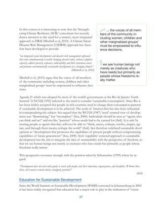 27
In this context it is interesting to note that the ‘Strength-
ening Climate Resilience (SCR)’ consortium has recently
drawn attention to the need for a smarter, more integrated
approach to DRM (Mitchell et al, 2010). A Climate Smart
Disaster Risk Management (CSDRM) approach has there-
fore been developed to provide:
“an integrated social development and disaster risk management approach
that aims simultaneously to tackle changing disaster risks, enhance adaptive
capacity, address poverty, exposure, vulnerability and their structural causes
and promote environmentally sustainable development in a changing climate”.
(Mitchell et al, 2010)
Mitchell et al, (2010) argue that the voices of all members
of the community including women, children and other
marginalised groups’ must be empowered to influence deci-
sions.
Agenda 21 which was adopted by most of the world’s governments at the Rio de Janeiro ‘Earth
Summit’ (UNCED, 1992) referred to the need to consider ‘sustainable consumption’. Since Rio it
has been widely accepted that people in rich countries need to change their consumption patterns
if sustainable development is to be achieved. The work of Amartya Sen has also been influential
in conceptualising the subject. Sen argued that the WCED (1987) ‘need’ centred view of develop-
ment was “illuminating,” but “incomplete” (Sen, 2000). Individuals should be seen as “agents who
can think and act” and not like “patients” whose needs had to be catered for (ibid). It is only by
treating people as agents that they will ever be able to “think, assess, evaluate, resolve, inspire, agi-
tate, and through these means, reshape the world” (ibid). Sen therefore redefined sustainable devel-
opment as “development that promotes the capabilities of present people without compromising
capabilities of future generations” (Sen, 2000). Sen’s ‘capability’ centered approach to sustainable
development has the aim to integrate the idea of sustainability with the perspective of freedom, so
that we see human beings not merely as creatures who have needs but primarily as people whose
freedoms really matter.
This perspective resonates strongly with the position taken by Schumacher (1999) where he ar-
gued:
“Development does not start with goods; it starts with people and their education, organization, and discipline. Without these
three, all resources remain latent, untapped, potential”
(ibid)
Education for Sustainable Development
Since the World Summit on Sustainable Development (WSSD) convened in Johannesburg in 2002
it has been widely recognised that education has a major role to play in the realisation of ‘vision
... the voices of all mem-
bers of the community in-
cluding women, children and
other marginalised groups’
must be empowered to influ-
ence decisions.
we see human beings not
merely as creatures who
have needs but primarily as
people whose freedoms re-
ally matter.
 