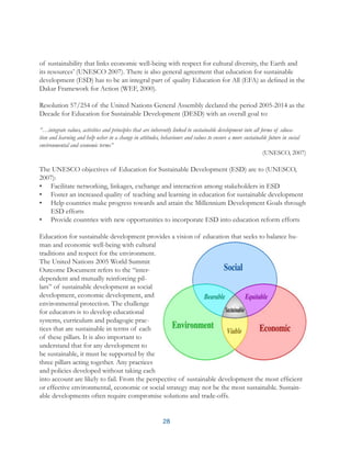 28
of sustainability that links economic well-being with respect for cultural diversity, the Earth and
its resources’ (UNESCO 2007). There is also general agreement that education for sustainable
development (ESD) has to be an integral part of quality Education for All (EFA) as defined in the
Dakar Framework for Action (WEF, 2000).
Resolution 57/254 of the United Nations General Assembly declared the period 2005-2014 as the
Decade for Education for Sustainable Development (DESD) with an overall goal to:
“…integrate values, activities and principles that are inherently linked to sustainable development into all forms of educa-
tion and learning and help usher in a change in attitudes, behaviours and values to ensure a more sustainable future in social
environmental and economic terms”
(UNESCO, 2007)
The UNESCO objectives of Education for Sustainable Development (ESD) are to (UNESCO,
2007):
•	 Facilitate networking, linkages, exchange and interaction among stakeholders in ESD
•	 Foster an increased quality of teaching and learning in education for sustainable development
•	 Help countries make progress towards and attain the Millennium Development Goals through
ESD efforts
•	 Provide countries with new opportunities to incorporate ESD into education reform efforts
Education for sustainable development provides a vision of education that seeks to balance hu-
man and economic well-being with cultural
traditions and respect for the environment.
The United Nations 2005 World Summit
Outcome Document refers to the “inter-
dependent and mutually reinforcing pil-
lars” of sustainable development as social
development, economic development, and
environmental protection. The challenge
for educators is to develop educational
systems, curriculum and pedagogic prac-
tices that are sustainable in terms of each
of these pillars. It is also important to
understand that for any development to
be sustainable, it must be supported by the
three pillars acting together. Any practices
and policies developed without taking each
into account are likely to fail. From the perspective of sustainable development the most efficient
or effective environmental, economic or social strategy may not be the most sustainable. Sustain-
able developments often require compromise solutions and trade-offs.
 