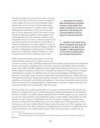 29
The choices made in any one area may need to be mod-
erated by the other two. To take a concrete example, in
a water supply crisis the most environmentally sophis-
ticated, ‘state of the art’ water treatment plant might
not be practical especially if it requires costly or highly
skilled regular maintenance. In this case the introduc-
tion of a more appropriate (even if less ‘green’ or even
‘effective’) technology capable of being supplied and/
or maintained by the local community might be more
sustainable and save more lives. A classic example of this
may be provided by the introduction of cloth filters to
reduce contamination in the water suppliesii
of poor vil-
lages where disinfectants and fuel for boiling are difficult
to obtain. In Bangladesh an old cotton sari is folded to
make four or eight layers and then folded over a wide-
mouthed container before collecting surface wateriii
.
ESD is concerned with the ‘three spheres’ of environ-
ment (including natural and man made resources and
ecosystem services), society (including employment, human rights, gender equity, peace and human
security) and economy (including poverty reduction, corporate responsibility and accountability).
Issues such as HIV and AIDs, migration, climate change and urbanisation all involve two or more
of these spheres. In practice, education for sustainable development has the potential to integrate
and build upon a number of established areas of curriculum development including ‘futures
education’; ‘citizenship’; ‘peace education’; ‘multicultural and gender education’; ‘health education’;
‘environmental education’; ‘design and technology education’ and; ‘media literacy’. It also provides
a platform and rationale for the further development of more recent curriculum initiatives such as
those concerned with developing children’s understanding of scientific concepts, citizenship, and
economic principles such as sustainable credit and savings.
For many adults, the scientific questions that are of greatest concern are those first raised by the
media: Is (e.g. British) beef safe to eat? Do genetically modified crops damage the environment?
Should we inoculate our children against a particular disease? Public enquiries are also carried out
to assess the siting and safety of local industrial, energy or waste facilities, and scientists are often
reported as expert witnesses. Stakeholders must have the means to engage in these discourses
around issues that affect them. When these issues are complex and of vital importance to all of
humanity, as in the case of global climate change, society must make every effort to prepare and
equip all its citizens to be able to participate in making decisions on the level of public policy and
of personal practice. Yet misinformation, partial truths, and entirely bogus statements are en-
ii	 http://en.wikipedia.org/wiki/Cloth_filter
iii	 This effectively filters out most cholera bacteria and other pathogens as they are attached to particles and
plankton.
<<< Education for sustain-
able development provides
a vision of education that
seeks to balance human and
economic well-being with
cultural traditions and re-
spect for the environment.
... society must make every
effort to prepare and equip all
its citizens to be able to par-
ticipate in making decisions
on the level of public policy
and of personal practice.
 