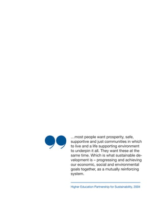 …most people want prosperity, safe,
supportive and just communities in which
to live and a life supporting environment
to underpin it all. They want these at the
same time. Which is what sustainable de-
velopment is – progressing and achieving
our economic, social and environmental
goals together, as a mutually reinforcing
system.
Higher Education Partnership for Sustainability, 2004
 