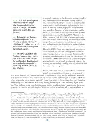 30
countered frequently in the discourses around complex
and controversial issues. Scientific literacy is crucial.
The public understanding of science is also a major (if
not the major) justification for emphasising the impor-
tance of lifelong learning as popular misunderstand-
ings regarding the nature of science run deep and the
subject continues to be mis-taught in the early years of
education (Murcia and Schibeci, 1999, Akerson et al,
2010, Hanuscin et al, 2010). Yet it is in the early years
that fundamental understandings and attitudes towards
the production of scientific knowledge are formed
and studies have shown that children can benefit from
education about the nature of science (Akerson and
Donnelly, 2010). If one is to make significant progress
in dealing with the problem of the public understand-
ing of science, then actions to correct these misunder-
standings must be introduced from the earliest years of
educationivv
. ESD in early childhood education can play
a critical role in preparing all members of a society for
learning, understanding, thinking critically, whatever their
future career or occupation.
In fact, in the very best of our preschools children are
already investigating issues related to energy conserva-
tion, waste disposal and changes in their local environment. They are also addressing questions
such as “What do seeds need to sprout?” “What will happen to this object in water?” and “What
other uses can be made for this material?” In the best practice, children can share their thoughts
and findings, and record them by drawing, writing, recording on charts and using digital imag-
ing. They find that trying something just once is often insufficient, and repeating and discussing
processes is a part of scientific inquiry. While this kind of work is already being carried out in
iv	 See Siraj-Blatchford (2001) http://www.327matters.org/Docs/omepabs.pdf and Kayte Edwards (1999)
http://www.educate.ece.govt.nz/learning/exploringPractice/Literacy/ScientificLiteracyInEarlyChildhood.aspx
v 	 Education for Sustainable Development may also be seen as a limit case in a crisis related to the public un-
derstanding of science and it is in the context of sustainable development that popular misunderstandings of the nature
of science are often revealed in their most extreme forms. The so called “ClimateGate” controversy provides a cause
célèbre in this respect. Following the publication online of hundreds of leaked emails, claims were made by sceptics that
the academics had massaged their statistics in providing evidence of climate change. The scientific community finally
rallied around to clarify the fact that there was substantial and wide ranging evidence that showed that man-made global
warming existed and would have catastrophic consequences if not tackled urgently. But arguably the major damage that
was caused was to science itself as the controversy undermined the public’s confidence in the subject even further. The
problem is that in every controversy of this sort, the public is being encouraged to question the legitimacy of science
because scientists are shown to disagree with each other. This is especially ironic when we consider that it is precisely
these critical peer-review and testing processes of science that give science its strength and authority.	
>>> ... it is in the early years
that fundamental under-
standings and attitudes
towards the production of
scientific knowledge are
formed.
>>> Education for Sustain­
able Development is a
lifelong process from early
childhood to higher and adult
education and goes beyond
formal education.
>>> The DG Education and
Culture ‘Inventory of innova-
tive practices in education
for sustainable development
included only one project
involving children under the
age of eight
 