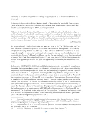 31
a minority of excellent early childhood settings it urgently needs to be documented further and
promoted.
Following the launch of the United Nations decade of Education for Sustainable Development
(2005-2014), the UN Economic Commission for Europe drew up a separate Education for Sus-
tainable Development strategy in 2005vi
, and recognised that:
“Education for Sustainable Development is a lifelong process from early childhood to higher and adult education and goes be-
yond formal education. As values, lifestyles and attitudes are established from an early age, the role of education is of particular
importance for children. Since learning takes place as we take on different roles in our lives, Education for Sustainable Develop-
ment has to be considered as a “life-wide” process. It should permeate learning programmes at all levels, including vocational
education, training for educators, and continuing education for professionals and decision makers.”
(UNECE, 2005)
Yet progress in early childhood education has been very slow so far. The DG Education and Cul-
ture ‘Inventory of innovative practices in education for sustainable development’vii
included only
one project involving children under the age of 8 (of a total of 30 from 17 countries) as “a wide
range of examples of innovative ways to deliver formal, informal and non-formal education for
sustainable development”. The early childhood practice that was included was an Austrian national
network (OKOLOG) for schools involving 6 to 25 year olds. A total of 212 in 33 countries stake-
holders were apparently contacted and given the opportunity to nominate practices to this 2008
study.
In September 2010 UNESCO (2010c) also published a draft version of a report directly focused upon
‘Education for Sustainable Development Good Practices in Early Childhood’viii
. This was published in
response to “numerous requests for case studies and descriptions of good practices in ESD”. The doc-
ument provides details of 11 programmes promoting ESD in early childhood settings. Three of the 11
practices included were European, and these included a project from an école maternelle in Paris involv-
ing three classroom groups of 4-6 year olds in the production of short animated films using webcams
in association with the Playmobile toy company. Another European project (from Portugal) involved a
class of 3 and 4 year olds. The children had collaborated in the development of lists of environmentally
appropriate and inappropriate behaviours – and had ‘patrolled’ the preschool (and local community) to
ensure that they were adhered to. This led to the development of recycling activities, energy savings and
the implementation of an organic garden. A EUR 28 million German project for 3 to 6 year olds was
also included. The ‘Leuchtpol’ project is focused on “Energy and the Environment” and includes provi-
sions at further and higher education level for teacher training with an aim to involve 4,000 preschools
(about 10% of national provision) by the end of 2012.
vi	 Economic Commission For Europe Committee On Environmental Policy, High-level meeting of Environ-
ment and Education Ministries (Vilnius, 17-18 March 2005) (Agenda items 5 and 6) UNECE Strategy For Education
For Sustainable Development, adopted at the High-level meeting
vii	 a report prepared for the DG Education and culture by GHK in association with Danish Technology Institute
and Technopolis Order 31 (14 October 2008)
viii	 U N E S C O Education for Sustainable Development in Action Good Practices N°4
 