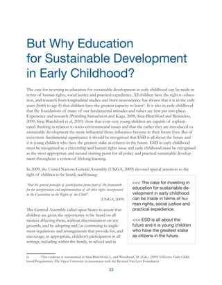 33
The case for investing in education for sustainable development in early childhood can be made in
terms of human rights, social justice and practical expedience. All children have the right to educa-
tion, and research from longitudinal studies and from neuroscience has shown that it is in the early
years (birth to age 8) that children have the greatest capacity to learnix
. It is also in early childhood
that the foundations of many of our fundamental attitudes and values are first put into place.
Experience and research (Pramling Samuelsson and Kaga, 2008, Siraj-Blatchford and Björneloo,
2009, Siraj-Blatchford et al, 2010) show that even very young children are capable of sophisti-
cated thinking in relation to socio-environmental issues and that the earlier they are introduced to
sustainable development the more influential those influences become in their future lives. But of
even more fundamental significance it should be recognised that ESD is all about the future and
it is young children who have the greatest stake as citizens in the future. ESD in early childhood
must be recognised as a citizenship and human rights issue and early childhood must be recognised
as the most appropriate and natural starting point for all policy and practical sustainable develop-
ment throughout a system of lifelong learning.
In 2009, the United Nations General Assembly (UNGA, 2009) devoted special attention to the
right of children to be heard, reaffirming:
“that the general principle of participation forms part of the framework
for the interpretation and implementation of all other rights incorporated
in the Convention on the Rights of the Child”.
(UNGA, 2009)
The General Assembly called upon States to assure that
children are given the opportunity to be heard on all
matters affecting them, without discrimination on any
grounds, and by adopting and/or continuing to imple-
ment regulations and arrangements that provide for, and
encourage, as appropriate, children’s participation in all
settings, including within the family, in school and in
ix	 This evidence is summarised in Siraj-Blatchford, I., and Woodhead, M. (Eds.) (2009) Effective Early Child-
hood Programmes, The Open University in association with the Bernard Van Leer Foundation
But Why Education
for Sustainable Development
in Early Childhood?
<<< The case for investing in
education for sustainable de-
velopment in early childhood
can be made in terms of hu-
man rights, social justice and
practical expedience.
<<< ESD is all about the
future and it is young children
who have the greatest stake
as citizens in the future.
 
