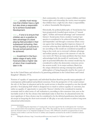 34
their communities. In order to respect children and their
human rights and citizenship, the society must recognize
that children have a right but also share a responsibility
to achieve Sustainable Development.
Historically, the political philosophy of Social Justice has
been progressively founded upon notions of ‘natural
rights’, ‘welfare and mutual advantage’ and ‘contractual
fairness’. Social justice from a modern ‘contract’ per-
spective is considered to be achieved through ‘fairness
and impartiality’ and through a consensus where every-
one agrees that working together improves chances of
everyone achieving their individual goals in life. Inequali-
ties according to this model are considered acceptable as
long as they work out to everyone’s ultimate advantage
and welfare priority is given to the interests of only the
very worst-off. There are many problems that have been
acknowledged with this model of social justicex
. De-
spite its potential difficulties the contract model may be
considered to reflect the democratic consensus across
the western world. As its major architect, Rawls has
the unique distinction among contemporary political
philosophers of being frequently cited by the courts of
law in the United States and referred to by practicing politicians in the United States and United
Kingdomxi
(Daniels, 1975).
Notions of equality of opportunity and individual freedom therefore provide major principles of
contemporary philosophical and political consensus. From the perspective of the social contract
the role of the State in education and in the social services is therefore accepted as one that should
provide a ‘level playing field’ which is designed not so much to achieve equality of outcomes, but
rather an equality of opportunity to successful. ‘Success’ whether it be considered in material,
economic and/or other terms of self realisation is, according to this consensus view, seen as the
inevitable result of the free choices that individuals make in their lives. In educational terms the
most significant of these choices may be considered to be the deferred gratification that individu-
als accept in foregoing the short-term rewards of idle play or an early income to achieve long-term
educational achievements.
x	 In emphasising the importance of ‘social goods’, it has been argued that the model ignores the “social pro-
cesses and procedures that (re)produce inequality” (Sen, 1992). The model may also be considered to have been founded
upon the fictional notion of an ‘impartial standpoint’ (Corson, 1995, 2000)and it should be recognized that in many
societies social conflict is such that the level of stability and compliance assumed by the model is excluded in advance
(Fisk1974).
xi	 Wikipedia reference: http://www.theyworkforyou.com/search/?s=%22john+rawls%22
... society must recog-
nize that children have a right
but also share a responsibil-
ity to achieve Sustainable
Development.
... if one is to ensure that
children are in a position to
take advantage of a level
playing field provided in their
subsequent schooling, then
at first equality of outcome in
the pre-school period must
be achieved.
Investment in the foun-
dation stage of early child-
hood provides a higher rate
of return than investments
later in life
 