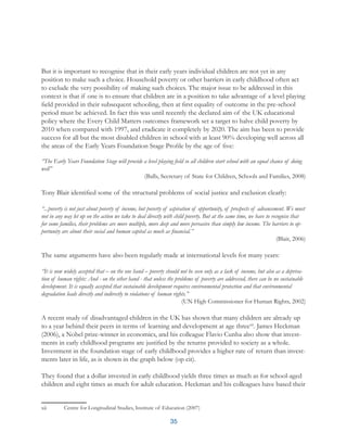 35
But it is important to recognise that in their early years individual children are not yet in any
position to make such a choice. Household poverty or other barriers in early childhood often act
to exclude the very possibility of making such choices. The major issue to be addressed in this
context is that if one is to ensure that children are in a position to take advantage of a level playing
field provided in their subsequent schooling, then at first equality of outcome in the pre-school
period must be achieved. In fact this was until recently the declared aim of the UK educational
policy where the Every Child Matters outcomes framework set a target to halve child poverty by
2010 when compared with 1997, and eradicate it completely by 2020. The aim has been to provide
success for all but the most disabled children in school with at least 90% developing well across all
the areas of the Early Years Foundation Stage Profile by the age of five:
“The Early Years Foundation Stage will provide a level playing field so all children start school with an equal chance of doing
well”
(Balls, Secretary of State for Children, Schools and Families, 2008)
Tony Blair identified some of the structural problems of social justice and exclusion clearly:
“...poverty is not just about poverty of income, but poverty of aspiration of opportunity, of prospects of advancement. We must
not in any way let up on the action we take to deal directly with child poverty. But at the same time, we have to recognise that
for some families, their problems are more multiple, more deep and more pervasive than simply low income. The barriers to op-
portunity are about their social and human capital as much as financial.”
(Blair, 2006)
The same arguments have also been regularly made at international levels for many years:
“It is now widely accepted that – on the one hand – poverty should not be seen only as a lack of income, but also as a depriva-
tion of human rights: And - on the other hand - that unless the problems of poverty are addressed, there can be no sustainable
development. It is equally accepted that sustainable development requires environmental protection and that environmental
degradation leads directly and indirectly to violations of human rights.”
(UN High Commissioner for Human Rights, 2002)
A recent study of disadvantaged children in the UK has shown that many children are already up
to a year behind their peers in terms of learning and development at age threexii
. James Heckman
(2006), a Nobel prize-winner in economics, and his colleague Flavio Cunha also show that invest-
ments in early childhood programs are justified by the returns provided to society as a whole.
Investment in the foundation stage of early childhood provides a higher rate of return than invest-
ments later in life, as is shown in the graph below (op cit).
They found that a dollar invested in early childhood yields three times as much as for school-aged
children and eight times as much for adult education. Heckman and his colleagues have based their
xii	 Centre for Longitudinal Studies, Institute of Education (2007)
 