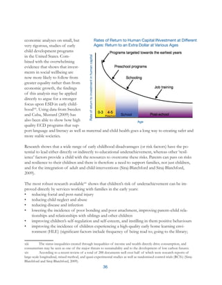 36
economic analyses on small, but
very rigorous, studies of early
child development programs
in the United States. Com-
bined with the overwhelming
evidence that shows that invest-
ments in social wellbeing are
now more likely to follow from
greater equality rather than from
economic growth, the findings
of this analysis may be applied
directly to argue for a stronger
focus upon ESD in early child-
hoodxiii
. Using data from Sweden
and Cuba, Mustard (2009) has
also been able to show how high
quality ECD programs that sup-
port language and literacy as well as maternal and child health goes a long way to creating safer and
more stable societies.
Research shows that a wide range of early childhood disadvantages (or risk factors) have the po-
tential to lead either directly or indirectly to educational underachievement, whereas other ‘resil-
ience’ factors provide a child with the resources to overcome these risks. Parents can pass on risks
and resilience to their children and there is therefore a need to support families, not just children,
and for the integration of adult and child interventions (Siraj-Blatchford and Siraj-Blatchford,
2009).
The most robust research availablexiv
shows that children’s risk of underachievement can be im-
proved directly by services working with families in the early years:
•	 reducing foetal and post-natal injury
•	 reducing child neglect and abuse
•	 reducing disease and infection
•	 lowering the incidence of poor bonding and poor attachment, improving parent–child rela-
tionships and relationships with siblings and other children
•	 improving children’s self-regulation and self-esteem, and instilling in them positive behaviours
•	 improving the incidence of children experiencing a high-quality early home learning envi-
ronment (HLE) (significant factors include frequency of being read to; going to the library;
xiii	 The status inequalities created through inequalities of income and wealth directly drive consumption, and
consumerism may be seen as one of the major threats to sustainability and to the development of low carbon futures.
xiv	 According to a recent review of a total of 288 documents well over half of which were research reports of
large-scale longitudinal, mixed method, and quasi-experimental studies as well as randomised control trials (RCTs) (Siraj-
Blatchford and Siraj-Blatchford, 2009).
Rates of Return to Human Capital INvestment at Different
Ages: Return to an Extra Dollar at Various Ages
 