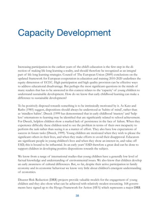 38
Increasing participation in the earliest years of the child’s education is the first step in the di-
rection of making life long learning a reality, and should therefore be recognized as an integral
part of life long learning strategies. Council of The European Union (2009) conclusions on the
updated framework for European cooperation in education and training 2010-2020 underlines the
equity dimension of ECEC. High participation and high quality provision can be effective ways
to address educational disadvantage. But perhaps the most significant questions in the minds of
many readers that has to be answered in this context relates to the ‘capacity’ of young children to
understand sustainable development. How do we know that early childhood learning can make a
difference to sustainable development?
To be positively disposed towards something is to be intrinsically motivated by it. As Katz and
Raths (1985) suggest, dispositions should always be understood as ‘habits of mind’, rather than
as ‘mindless habits’. Dweck (1999 has demonstrated that in early childhood ‘mastery’ and ‘help-
less’ orientations to learning may be identified that are significantly related to school achievement.
For Dweck, helpless children show a marked lack of persistence in the face of failure. When they
experience difficulty these children tend to see the problem in terms of their own incapacity to
perform the task rather than seeing it as a matter of effort. They also have low expectations of
success in future tasks (Dweck, 1999). Young children are motivated when they wish to please the
significant others in their lives, and when they make efforts to avoid their disapproval. Educators
are significant people in young children’s lives and when they show an interest in, and value off
ESD, this is bound to be influential. In an early years’ ESD therefore a great deal can be done to
support children in developing positive dispositions towards the subject.
We know from a range of international studies that young children have a generally low level of
factual knowledge and understanding of environmental issues. We also know that children develop
an early awareness of cultural differences. But, so far, despite their active participation in family
economy and its economic behaviour we know very little about children’s emergent understanding
of economics.
Disaster Risk Reduction (DRR) projects provide valuable models for the engagement of young
children and they also show what can be achieved with relatively modest resourcing. 168 govern-
ments have signed up to the Hyogo Framework for Action (HFA) which represents a major DRR
Capacity Development
 