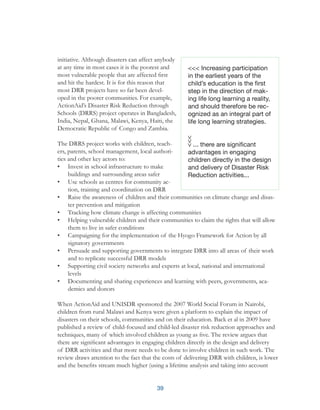 39
initiative. Although disasters can affect anybody
at any time in most cases it is the poorest and
most vulnerable people that are affected first
and hit the hardest. It is for this reason that
most DRR projects have so far been devel-
oped in the poorer communities. For example,
ActionAid’s Disaster Risk Reduction through
Schools (DRRS) project operates in Bangladesh,
India, Nepal, Ghana, Malawi, Kenya, Haiti, the
Democratic Republic of Congo and Zambia.
The DRRS project works with children, teach-
ers, parents, school management, local authori-
ties and other key actors to:
•	 Invest in school infrastructure to make
buildings and surrounding areas safer
•	 Use schools as centres for community ac-
tion, training and coordination on DRR
•	 Raise the awareness of children and their communities on climate change and disas-
ter prevention and mitigation
•	 Tracking how climate change is affecting communities
•	 Helping vulnerable children and their communities to claim the rights that will allow
them to live in safer conditions
•	 Campaigning for the implementation of the Hyogo Framework for Action by all
signatory governments
•	 Persuade and supporting governments to integrate DRR into all areas of their work
and to replicate successful DRR models
•	 Supporting civil society networks and experts at local, national and international
levels
•	 Documenting and sharing experiences and learning with peers, governments, aca-
demics and donors
When ActionAid and UNISDR sponsored the 2007 World Social Forum in Nairobi,
children from rural Malawi and Kenya were given a platform to explain the impact of
disasters on their schools, communities and on their education. Back et al in 2009 have
published a review of child-focused and child-led disaster risk reduction approaches and
techniques, many of which involved children as young as five. The review argues that
there are significant advantages in engaging children directly in the design and delivery
of DRR activities and that more needs to be done to involve children in such work. The
review draws attention to the fact that the costs of delivering DRR with children, is lower
and the benefits stream much higher (using a lifetime analysis and taking into account
<<< Increasing participation
in the earliest years of the
child’s education is the first
step in the direction of mak-
ing life long learning a reality,
and should therefore be rec-
ognized as an integral part of
life long learning strategies.
... there are significant
advantages in engaging
children directly in the design
and delivery of Disaster Risk
Reduction activities...
 