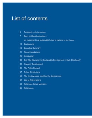 List of contents
Foreword, by Bo Samuelsson							
Early childhood education –
an investment in a sustainable future of nations, by Jan Eliasson	
Background							
Executive Summary						
Recommendations						
Introduction							
But Why Education for Sustainable Development in Early Childhood?	
Capacity Development					
The Policy Context						
Policy Conclusions						
The five key areas identified for development		
List of Abbreviations						
Reference Group Members					
References							
5
7
10
13
21
25
33
38
49
57
59
62
63
65
 