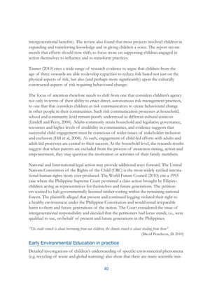 40
intergenerational benefits). The review also found that most projects involved children in
expanding and transferring knowledge and in giving children a voice. The report recom-
mends that efforts should now shift; to focus more on supporting children engaged in
action themselves to influence and to transform practices.
Tanner (2010) cites a wide range of research evidence to argue that children from the
age of three onwards are able to develop capacities to reduce risk based not just on the
physical aspects of risk, but also (and perhaps more significantly) upon the culturally
constructed aspects of risk requiring behavioural change:
The focus of attention therefore needs to shift from one that considers children’s agency
not only in terms of their ability to enact direct, autonomous risk management practices,
to one that that considers children as risk communicators to create behavioural change
in other people in their communities. Such risk communication processes at household,
school and community level remain poorly understood in different cultural contexts
(Lindell and Perry, 2004). Adults commonly retain household and legislative governance,
resources and higher levels of credibility in communities, and evidence suggests that
successful child engagement must be conscious of wider issues of stakeholder inclusion
and exclusion (Hill et al, 2004). As such, engagement of child-led efforts with adults and
adult-led processes are central to their success. At the household level, the research results
suggest that when parents are excluded from the process of awareness raising, action and
empowerment, they may question the motivation or activities of their family members.
National and International legal action may provide additional ways forward. The United
Nations Convention of the Rights of the Child (CRC) is the most widely ratified interna-
tional human rights treaty ever produced. The World Future Council (2010) cite a 1993
case where the Philippine Supreme Court permitted a class action brought by Filipino
children acting as representatives for themselves and future generations. The petition-
ers wanted to halt governmentally licensed timber cutting within the remaining national
forests. The plaintiffs alleged that present and continued logging violated their right to
a healthy environment under the Philippine Constitution and would entail irreparable
harm to them and future generations of the nation. The Court considered the issue of
intergenerational responsibility and decided that the petitioners had locus standi, i.e., were
qualified to sue, on behalf of present and future generations in the Philippines.
“The credit crunch is about borrowing from our children; the climate crunch is about stealing from them”
(David Pencheon, D. 2010)
Early Environmental Education in practice
Detailed investigations of children’s understanding of specific environmental phenomena
(e.g. recycling of waste and global warming) also show that there are many scientific mis-
 