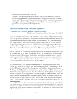 42
on their durability over time is not clear
•	 Studies of intergenerational influence suggest that students, after participating in
environmental education activities, are capable of influencing the environmental at-
titudes and/or behaviours of their parents. However this is not an automatic process,
and appears to happen where projects are enjoyable for students, and tasks involve
parents and dealing with actual local problems
Early Social and Cultural Education in practice
“...cultural diversity is as necessary for humankind as biodiversity is for nature”
(The Universal Declaration on Cultural Diversity, UNESCO, 2001)
Social sustainability is concerned with all of those social, cultural and political issues that
affect the quality and continuity of people’s lives, within and between nations. Sustainable
societies are therefore considered as just and inclusive societies; they may be character-
ized by participation, emancipation, freedom, security and solidarity. To achieve social
sustainability, equality and fairness are required between individuals and groups within
and beyond national borders and between generations. Sustainable development requires,
therefore, an ethos of compassion, respect for difference, equality and fairness.
The key concerns of social sustainability are to promote participation and dialogue, coun-
ter inequality, and secure peace. If peace and security are to be achieved and maintained
throughout the world then social development and social justice are crucial. In fact it is
widely recognised that social development and social justice cannot be achieved without
peace and security, and it can’t be achieved in the absence of respect for human rights
and fundamental freedoms either (United Nations, 1995).
As children get older they may identify a wide range of distinguishing cultural ‘mark-
ers’ but even at the age of three to four years children commonly exhibit curiosity about
physical differences and they often show gender and ‘racialised’ friendship preferences.
At this age the children develop their identity as family members and they can also absorb
their families’ stereotypes and biases. It is also at this stage that they begin to classify peo-
ple into groups and to develop theories about why people are different. In fact it is at this
stage, when they are forming their first friendships that adults and educators can do the
most to support them in learning to accept diversity and to feel comfortable with differ-
encesxvi
. Unfortunately, even many adults tend to essentialise the differences that they see
xvi	 Biologists used to think that human beings could be split up into different groups or ‘races’ but the
study of genetics has now shown that the differences between people in any one population are enormous in
comparison to any differences that can be found between populations. We can therefore now say with confi-
dence that ‘race’ has no biological significance for human beings. The differences that we see between groups
really are only ‘skin deep’.
 