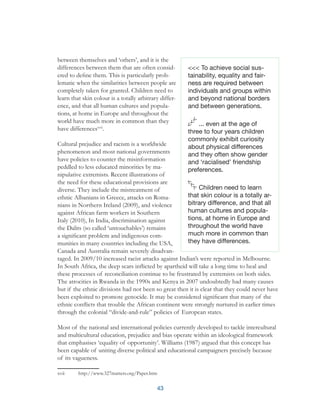 43
between themselves and ‘others’, and it is the
differences between them that are often consid-
ered to define them. This is particularly prob-
lematic when the similarities between people are
completely taken for granted. Children need to
learn that skin colour is a totally arbitrary differ-
ence, and that all human cultures and popula-
tions, at home in Europe and throughout the
world have much more in common than they
have differencesxvii
.
Cultural prejudice and racism is a worldwide
phenomenon and most national governments
have policies to counter the misinformation
peddled to less educated minorities by ma-
nipulative extremists. Recent illustrations of
the need for these educational provisions are
diverse. They include the mistreatment of
ethnic Albanians in Greece, attacks on Roma-
nians in Northern Ireland (2009), and violence
against African farm workers in Southern
Italy (2010), In India, discrimination against
the Dalits (so called ‘untouchables’) remains
a significant problem and indigenous com-
munities in many countries including the USA,
Canada and Australia remain severely disadvan-
taged. In 2009/10 increased racist attacks against Indian’s were reported in Melbourne.
In South Africa, the deep scars inflicted by apartheid will take a long time to heal and
these processes of reconciliation continue to be frustrated by extremists on both sides.
The atrocities in Rwanda in the 1990s and Kenya in 2007 undoubtedly had many causes
but if the ethnic divisions had not been so great then it is clear that they could never have
been exploited to promote genocide. It may be considered significant that many of the
ethnic conflicts that trouble the African continent were strongly nurtured in earlier times
through the colonial “divide-and-rule” policies of European states.
Most of the national and international policies currently developed to tackle intercultural
and multicultural education, prejudice and bias operate within an ideological framework
that emphasises ‘equality of opportunity’. Williams (1987) argued that this concept has
been capable of uniting diverse political and educational campaigners precisely because
of its vagueness.
xvii	 http://www.327matters.org/Paper.htm
<<< To achieve social sus-
tainability, equality and fair-
ness are required between
individuals and groups within
and beyond national borders
and between generations.
... even at the age of
three to four years children
commonly exhibit curiosity
about physical differences
and they often show gender
and ‘racialised’ friendship
preferences.
Children need to learn
that skin colour is a totally ar-
bitrary difference, and that all
human cultures and popula-
tions, at home in Europe and
throughout the world have
much more in common than
they have differences.
 