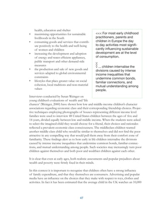 47
health, education and shelter
•	 maximising opportunities for sustainable
livelihoods in the South
•	 consuming goods and services that contrib-
ute positively to the health and well-being
of women and children
•	 increasing the development and adoption
of energy and water efficient appliances,
public transport and other demand-side
measures
•	 the production and sale of new goods and
services adapted to global environmental
constraints
•	 lifestyles that place greater value on social
cohesion, local traditions and non-material
values
Interviews conducted by Susan Weinger on
young children’s evaluations of wealth and ‘life
chances’ (Weinger, 2000) have shown how low and middle-income children’s character
associations regarding economic class and their corresponding friendship choices. Projec-
tive techniques employing photographs of houses representing different income level
families were used to interview 48 United States children between the ages of five and
14 years, divided equally between low and middle income. When the students were asked
to select the imagined child they would choose for a friend, their choices and rationales
reflected a prevalent economic class consciousness. The middleclass children wanted
another middle-class child who would be similar to themselves and did not find the poor
attractive in any compelling way that would pull them away from their comfort zone of
familiarity. These findings alert us to how early in life children internalise the divisions
caused by intense income inequalities that undermine common bonds, familiar connec-
tions, and mutual understanding among people. Such societies may increasingly turn poor
children against themselves and both poor and wealthier children against each other.
It is clear that even at early ages, both realistic assessments and popular prejudices about
wealth and poverty were firmly fixed in their minds.
In this context it is important to recognise that children often have a strong influence
of family expenditure, and that they themselves are consumers. Advertising and popular
media have an influence on the choices that they make with respect to toys, clothes and
activities. In fact it has been estimated that the average child in the UK watches an 10,000
<<< For most early childhood
practitioners, parents and
children in Europe the day
to day activities most signifi-
cantly influencing sustainable
development are at the level
of consumption.
... children internalise the
divisions caused by intense
income inequalities that
undermine common bonds,
familiar connections, and
mutual understanding among
people.
 