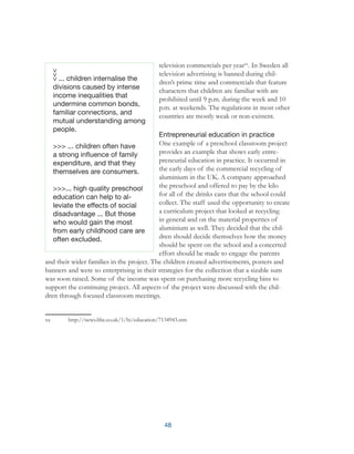 48
television commercials per yearxx
. In Sweden all
television advertising is banned during chil-
dren’s prime time and commercials that feature
characters that children are familiar with are
prohibited until 9 p.m. during the week and 10
p.m. at weekends. The regulations in most other
countries are mostly weak or non-existent.
Entrepreneurial education in practice
One example of a preschool classroom project
provides an example that shows early entre-
preneurial education in practice. It occurred in
the early days of the commercial recycling of
aluminium in the UK. A company approached
the preschool and offered to pay by the kilo
for all of the drinks cans that the school could
collect. The staff used the opportunity to create
a curriculum project that looked at recycling
in general and on the material properties of
aluminium as well. They decided that the chil-
dren should decide themselves how the money
should be spent on the school and a concerted
effort should be made to engage the parents
and their wider families in the project. The children created advertisements, posters and
banners and were so enterprising in their strategies for the collection that a sizable sum
was soon raised. Some of the income was spent on purchasing more recycling bins to
support the continuing project. All aspects of the project were discussed with the chil-
dren through focused classroom meetings.
xx	 http://news.bbc.co.uk/1/hi/education/7134943.stm
... children internalise the
divisions caused by intense
income inequalities that
undermine common bonds,
familiar connections, and
mutual understanding among
people.
>>> ... children often have
a strong influence of family
expenditure, and that they
themselves are consumers.
>>>... high quality preschool
education can help to al-
leviate the effects of social
disadvantage ... But those
who would gain the most
from early childhood care are
often excluded.
 