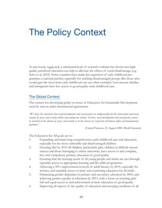 49
As previously suggested, a substantial body of research evidence has shown that high
quality preschool education can help to alleviate the effects of social disadvantage (e.g.
Sylva et al, 2010). Some countries have made the expansion of early childhood pro-
grammes a national priority, especially for reaching disadvantaged groups. But those who
would gain the most from early childhood care are often excluded. Low-income families
and immigrants have less access to good quality early childhood care.
The Global Context
The context for developing policy in terms of Education for Sustainable Development
must be seen in wider international agreements:
“We share the conviction that social development and social justice are indispensable for the achievement and main-
tenance of peace and security within and among our nations. In turn, social development and social justice cannot
be attained in the absence of peace and security or in the absence of respect for all human rights and fundamental
freedoms.”
(United Nations. 21 August 2000. World Summit)
The Education for All goals are to:
1.	 Expanding and improving comprehensive early childhood care and education, 	
	 especially for the most vulnerable and disadvantaged children
2.	 Ensuring that by 2015 all children, particularly girls, children in difficult circum	
	 stances and those belonging to ethnic minorities, have access to and complete, 	
	 free and compulsory primary education of good quality
3.	 Ensuring that the learning needs of all young people and adults are met through 	
	 equitable access to appropriate learning and life-skills programmes
4.	 Achieving a 50% improvement in levels of adult literacy by 2015, especially for 	
	 women, and equitable access to basic and continuing education for all adults
5.	 Eliminating gender disparities in primary and secondary education by 2005, and 	
	 achieving gender equality in education by 2015, with a focus on ensuring girls’ 	
	 full and equal access to and achievement in basic education of good quality
6.	 Improving all aspects of the quality of education and ensuring excellence of all 	
The Policy Context
 