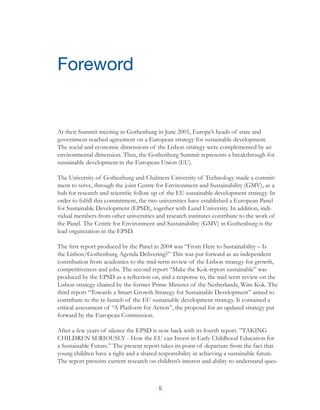 5
At their Summit meeting in Gothenburg in June 2001, Europe’s heads of state and
government reached agreement on a European strategy for sustainable development.
The social and economic dimensions of the Lisbon strategy were complemented by an
environmental dimension. Thus, the Gothenburg Summit represents a breakthrough for
sustainable development in the European Union (EU).
The University of Gothenburg and Chalmers University of Technology made a commit-
ment to serve, through the joint Centre for Environment and Sustainability (GMV), as a
hub for research and scientific follow up of the EU sustainable development strategy. In
order to fulfill this commitment, the two universities have established a European Panel
for Sustainable Development (EPSD), together with Lund University. In addition, indi-
vidual members from other universities and research institutes contribute to the work of
the Panel. The Centre for Environment and Sustainability (GMV) in Gothenburg is the
lead organization in the EPSD.
The first report produced by the Panel in 2004 was “From Here to Sustainability – Is
the Lisbon/Gothenburg Agenda Delivering?” This was put forward as an independent
contribution from academics to the mid-term review of the Lisbon strategy for growth,
competitiveness and jobs. The second report “Make the Kok-report sustainable” was
produced by the EPSD as a reflection on, and a response to, the mid-term review on the
Lisbon strategy chaired by the former Prime Minister of the Netherlands, Wim Kok. The
third report “Towards a Smart Growth Strategy for Sustainable Development” aimed to
contribute to the re-launch of the EU sustainable development strategy. It contained a
critical assessment of “A Platform for Action”, the proposal for an updated strategy put
forward by the European Commission.
After a few years of silence the EPSD is now back with its fourth report. ”TAKING
CHILDREN SERIOUSLY - How the EU can Invest in Early Childhood Education for
a Sustainable Future.” The present report takes its point of departure from the fact that
young children have a right and a shared responsibility in achieving a sustainable future.
The report presents current research on children’s interest and ability to understand ques-
Foreword
 