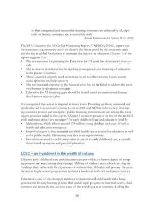 50
	 so that recognized and measurable learning outcomes are achieved by all, espe-	
	 cially in literacy, numeracy and essential life skills
(Dakar Framework for Action, WEF, 2000)
The EFA Education for All Global Monitoring Report (UNESCO, 2010d), argues that
the international community needs to identify the threat posed by the economic crisis
and the rise in global food prices to minimize the impact on education. Chapter 1 of the
report suggests that:
•	 The environment for pursuing the Education for All goals has deteriorated dramati-
cally
•	 The economic slowdown has far-reaching consequences for financing of education
in the poorest countries
•	 These countries urgently need an increase in aid to offset revenue losses, sustain
social spending and help recovery
•	 The international response to the financial crisis has so far failed to address the most
vital human development concerns
•	 Education for All financing gaps should be closed under an international human
development recovery plan
It is recognized that action is required at many levels. Providing up-front, sustained and
predictable aid to counteract revenue losses in 2008 and 2009 in order to help develop-
ing countries protect and strengthen public financing commitments are among the most
urgent priorities stated in this report. Chapter 2 monitors progress on five of the six EFA
goals and states three “key messages” for early childhood care and education (goal 1):
•	 Malnutrition, which affects around 178 million young children each year, is both a
health and education emergency
•	 Improved access to free maternal and child health care is crucial for education as well
as for public health. Eliminating user fees is an urgent priority
•	 Governments need to tackle inequalities in access to early childhood care, especially
those based on income and parental education
ECEC – an investment in the wealth of nations
Effective early childhood care and education can give children a better chance of escap-
ing poverty and overcoming disadvantage. Millions of children start school carrying the
handicap that comes with the experience of malnutrition, ill-health and poverty. Inequita-
ble access to pre-school programmes remains a burden in both rich and poor countries.
Education is one of the strongest antidotes to maternal and child health risks. Inter-
generational lifelong learning policies that enable rapid progress in maternal health, child
nutrition and survival exist, even in some of the world’s poorest countries. Linking the
 