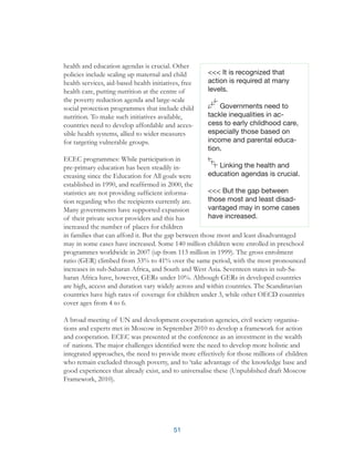 51
<<< It is recognized that
action is required at many
levels.
Governments need to
tackle inequalities in ac-
cess to early childhood care,
especially those based on
income and parental educa-
tion.
Linking the health and
education agendas is crucial.
<<< But the gap between
those most and least disad-
vantaged may in some cases
have increased.
health and education agendas is crucial. Other
policies include scaling up maternal and child
health services, aid-based health initiatives, free
health care, putting nutrition at the centre of
the poverty reduction agenda and large-scale
social protection programmes that include child
nutrition. To make such initiatives available,
countries need to develop affordable and acces-
sible health systems, allied to wider measures
for targeting vulnerable groups.
ECEC programmes: While participation in
pre-primary education has been steadily in-
creasing since the Education for All goals were
established in 1990, and reaffirmed in 2000, the
statistics are not providing sufficient informa-
tion regarding who the recipients currently are.
Many governments have supported expansion
of their private sector providers and this has
increased the number of places for children
in families that can afford it. But the gap between those most and least disadvantaged
may in some cases have increased. Some 140 million children were enrolled in preschool
programmes worldwide in 2007 (up from 113 million in 1999). The gross enrolment
ratio (GER) climbed from 33% to 41% over the same period, with the most pronounced
increases in sub-Saharan Africa, and South and West Asia. Seventeen states in sub-Sa-
haran Africa have, however, GERs under 10%. Although GERs in developed countries
are high, access and duration vary widely across and within countries. The Scandinavian
countries have high rates of coverage for children under 3, while other OECD countries
cover ages from 4 to 6.
A broad meeting of UN and development cooperation agencies, civil society organisa-
tions and experts met in Moscow in September 2010 to develop a framework for action
and cooperation. ECEC was presented at the conference as an investment in the wealth
of nations. The major challenges identified were the need to develop more holistic and
integrated approaches, the need to provide more effectively for those millions of children
who remain excluded through poverty, and to ‘take advantage of the knowledge base and
good experiences that already exist, and to universalise these (Unpublished draft Moscow
Framework, 2010).
 