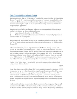 52
Early Childhood Education in Europe
Recent trends show that the EU average of participation in early learning has risen during
the past 7 years (+ 6% relative change). But a number of countries remain far below the
benchmark. Different reasons contribute to this disparity: operational and financial con-
straints in increasing the supply of ECEC within the country, as well as cultural norms
and pedagogical approaches.
A major barrier to further development in Europe remains associated with tendency to
conflate two distinct, yet closely related ambitions;
1)	 to provide early education for all children
2)	 the desire to provide sufficient childcare facilities to maintain a high (female) at-
tendance within the working force
Where the phrase “early childhood education” is used, this still often covers only “child-
care” in its broadest sense, and rarely describes educational provisions for children below
the age of 3.
Education and training have an important place in the Lisbon strategy for jobs and
growth. As part of this overall strategy, the Council set out objectives for the education
and training systems of the EU (e.g. the strategic framework for European cooperation in
education and training (ET 2020) adopted by the Council in May 2009). Yet, of the five
benchmarks adopted by the Council to be achieved by 2010, and the five to be achieved
by for 2020, only one of the (CEU, 2020) benchmarks concerns early childhood educa-
tion and even then the youngest children (below 4 years of age) are not included:
“..at least 95% of children between 4 years old and the age for starting compulsory primary education should
participate in early childhood education”
(op cit)
Yet as Siraj-Blatchford and Woodhead (2009) have argued persuasively, even those ECEC
programmes set up for vulnerable children at age 3 might be acting too late. It has been
demonstrated that only a very high quality of preschool education for 3-6 year olds
can compensate for children who are disadvantaged by a poor home learning environ-
ment. The implications are very clear, and research already shows that the most effective
schools and preschools support parents in providing support for home learning (Sylva et
al, 2010).
Studies that have looked more closely at the development of parent partnerships in early
education have found that ‘at home’ learning involves both children and adults as learn-
ers. Where schemes run smoothly, this is almost always because the planning and delivery
 