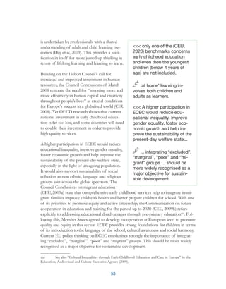 53
is undertaken by professionals with a shared
understanding of adult and child learning out-
comes (Day et al, 2009). This provides a justi-
fication in itself for more joined up thinking in
terms of lifelong learning and learning to learn.
Building on the Lisbon Council’s call for
increased and improved investment in human
resources, the Council Conclusions of March
2008 reiterate the need for “investing more and
more effectively in human capital and creativity
throughout people’s lives” as crucial conditions
for Europe’s success in a globalised world (CEU
2008). Yet OECD research shows that current
national investment in early childhood educa-
tion is far too low, and some countries will need
to double their investment in order to provide
high quality services.
A higher participation in ECEC would reduce
educational inequality, improve gender equality,
foster economic growth and help improve the
sustainability of the present-day welfare state,
especially in the light of an ageing population.
It would also support sustainability of social
cohesion as new ethnic, language and religious
groups join across the global spectrum. The
Council Conclusions on migrant education
(CEU, 2009a) state that comprehensive early childhood services help to integrate immi-
grant families improve children’s health and better prepare children for school. With one
of its priorities to promote equity and active citizenship, the Communication on future
cooperation in education and training for the period up to 2020 (CEU, 2009b) refers
explicitly to addressing educational disadvantages through pre-primary educationxxi
. Fol-
lowing this, Member States agreed to develop co-operation at European level to promote
quality and equity in this sector. ECEC provides strong foundations for children in terms
of its introduction to the language of the school, cultural awareness and social harmony.
Current EU policy thinking on ECEC emphasises strongly the importance of integrat-
ing “excluded”, “marginal”, “poor” and “migrant” groups. This should be more widely
recognised as a major objective for sustainable development.
xxi	 See also “Cultural Inequalities through Early Childhood Education and Care in Europe” by the
Education, Audiovisual and Culture Executive Agency (2009).
<<< only one of the (CEU,
2020) benchmarks concerns
early childhood education
and even then the youngest
children (below 4 years of
age) are not included.
‘at home’ learning in-
volves both children and
adults as learners.
<<< A higher participation in
ECEC would reduce edu-
cational inequality, improve
gender equality, foster eco-
nomic growth and help im-
prove the sustainability of the
present-day welfare state...
... integrating “excluded”,
“marginal”, “poor” and “mi-
grant” groups ... should be
more widely recognised as a
major objective for sustain-
able development.
 