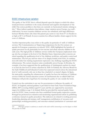 54
ECEC infrastructure variation
The quality of the ECEC that is offered depends upon the degree to which the educa-
tional provisions contribute to the social, emotional and cognitive development of the
child. One serious problem is that there are currently no harmonised statistics relating to
this.xxii
More indirect qualitative data indicate a large variation across Europe, (e.g. staff–
child ratios). In most countries childcare services are subsidized, with large differences
between Member States (the share that parents pay seems to vary from 8 % in Sweden to
as high as 80 % in Poland). In most countries less affluent families obtain support for the
costs of childcare.
Another important policy issue refers to the quality (in particular of staff) of childcare
services. The Communication on ‘Improving competences for the 21st century: an
agenda for European cooperation on schools’ (CEC, 2008) highlighted the benefits of
quality provision for all, particularly for low-income and ethnic minority children in the
early years. The high profile of childcare services within the European employment strat-
egy also has an impact at the level of the Member States. Important policy concerns are
raised regarding the qualification level of the childcare workforce, and quality control and
maintenance. The low pay and low status of its (largely female) work force, in combina-
tion with rather low training requirements represents a key challenge regarding the ECEC
infrastructure. The current situation varies considerably across Europe. In Slovakia, for
example, it has been suggested that the qualifications of kindergarten teachers be raised
to at least the first level of tertiary education by 2020. In Finland, the Advisory Board for
the Early Childhood and Education Centres has expressed concern about the educational
level of staff; currently only one in three has a bachelor’s or master’s degree. In Spain,
the main policy regarding the enhancement of quality has been the inclusion of childcare
services within the formal education system. In Liechtenstein the so-called Child Care
Ordinance will provide a legal basis for ensuring the quality of care outside the home.
Control over the curriculum is one way for governments to influence the quality of
ECEC. In England, national guidance is provided for their Early Years Foundation Stage
(DfES, 2007) covering children aged 0-5 years and this are supported by assessment
targets for children at age 5. In Ireland, Síolta has provided the national quality frame-
work for ECEC. Some countries also have established formal quality inspection systems.
Portugal has promoted an evaluation and monitoring organisational culture by publishing
a reference manual on quality procedures. The indicators are related to working processes
(leadership, planning and strategy; staff management; mobilisation of resources and
partnerships; working procedures), and outcomes attained (satisfaction of customers and
xxii	 Although a project is underway to attend to this and it will be interesting to see the degree to which
this provides for ESD.
 