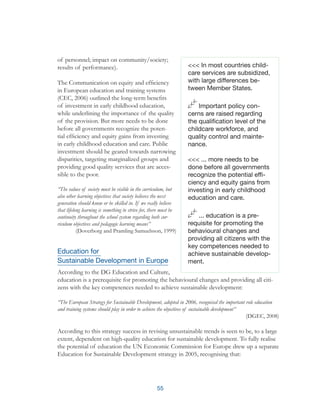 55
of personnel; impact on community/society;
results of performance).
The Communication on equity and efficiency
in European education and training systems
(CEC, 2006) outlined the long-term benefits
of investment in early childhood education,
while underlining the importance of the quality
of the provision. But more needs to be done
before all governments recognize the poten-
tial efficiency and equity gains from investing
in early childhood education and care. Public
investment should be geared towards narrowing
disparities, targeting marginalized groups and
providing good quality services that are acces-
sible to the poor.
“The values of society must be visible in the curriculum, but
also other learning objectives that society believes the next
generation should know or be skilled in. If we really believe
that lifelong learning is something to strive for, there must be
continuity throughout the school system regarding both cur-
riculum objectives and pedagogic learning means”
(Doverborg and Pramling Samuelsson, 1999)
Education for
Sustainable Development in Europe
According to the DG Education and Culture,
education is a prerequisite for promoting the behavioural changes and providing all citi-
zens with the key competences needed to achieve sustainable development:
“The European Strategy for Sustainable Development, adopted in 2006, recognised the important role education
and training systems should play in order to achieve the objectives of sustainable development”
(DGEC, 2008)
According to this strategy success in revising unsustainable trends is seen to be, to a large
extent, dependent on high-quality education for sustainable development. To fully realise
the potential of education the UN Economic Commission for Europe drew up a separate
Education for Sustainable Development strategy in 2005, recognising that:
<<< In most countries child-
care services are subsidized,
with large differences be-
tween Member States.
Important policy con-
cerns are raised regarding
the qualification level of the
childcare workforce, and
quality control and mainte-
nance.
<<< ... more needs to be
done before all governments
recognize the potential effi-
ciency and equity gains from
investing in early childhood
education and care.
... education is a pre-
requisite for promoting the
behavioural changes and
providing all citizens with the
key competences needed to
achieve sustainable develop-
ment.
 