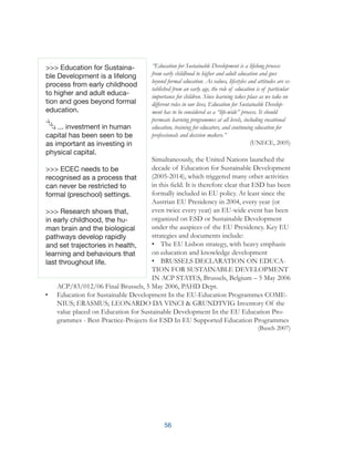 56
“Education for Sustainable Development is a lifelong process
from early childhood to higher and adult education and goes
beyond formal education. As values, lifestyles and attitudes are es-
tablished from an early age, the role of education is of particular
importance for children. Since learning takes place as we take on
different roles in our lives, Education for Sustainable Develop-
ment has to be considered as a “life-wide” process. It should
permeate learning programmes at all levels, including vocational
education, training for educators, and continuing education for
professionals and decision makers.”
(UNECE, 2005)
Simultaneously, the United Nations launched the
decade of Education for Sustainable Development
(2005-2014), which triggered many other activities
in this field. It is therefore clear that ESD has been
formally included in EU policy. At least since the
Austrian EU Presidency in 2004, every year (or
even twice every year) an EU-wide event has been
organized on ESD or Sustainable Development
under the auspices of the EU Presidency. Key EU
strategies and documents include:
•	 The EU Lisbon strategy, with heavy emphasis
on education and knowledge development
•	 BRUSSELS DECLARATION ON EDUCA-
TION FOR SUSTAINABLE DEVELOPMENT
IN ACP STATES, Brussels, Belgium – 5 May 2006
ACP/83/012/06 Final Brussels, 5 May 2006, PAHD Dept.
•	 Education for Sustainable Development In the EU-Education Programmes COME-
NIUS; ERASMUS; LEONARDO DA VINCI & GRUNDTVIG Inventory Of the
value placed on Education for Sustainable Development In the EU Education Pro-
grammes - Best-Practice-Projects for ESD In EU Supported Education Programmes
(Busch 2007)
>>> Education for Sustaina-
ble Development is a lifelong
process from early childhood
to higher and adult educa-
tion and goes beyond formal
education.
... investment in human
capital has been seen to be
as important as investing in
physical capital.
>>> ECEC needs to be
recognised as a process that
can never be restricted to
formal (preschool) settings.
>>> Research shows that,
in early childhood, the hu-
man brain and the biological
pathways develop rapidly
and set trajectories in health,
learning and behaviours that
last throughout life.
 