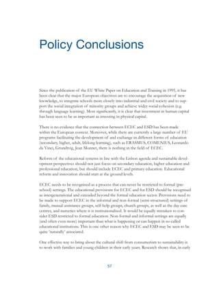 57
Since the publication of the EU White Paper on Education and Training in 1995, it has
been clear that the major European objectives are to encourage the acquisition of new
knowledge, to integrate schools more closely into industrial and civil society and to sup-
port the social integration of minority groups and achieve wider social cohesion (e.g.
through language learning). Most significantly, it is clear that investment in human capital
has been seen to be as important as investing in physical capital.
There is no evidence that the connection between ECEC and ESD has been made
within the European context. Moreover, while there are currently a large number of EU
programs facilitating the development of and exchange in different forms of education
(secondary, higher, adult, lifelong learning), such as ERASMUS, COMENIUS, Leonardo
da Vinci, Grundtvig, Jean Monnet, there is nothing in the field of ECEC.
Reform of the educational systems in line with the Lisbon agenda and sustainable devel-
opment perspectives should not just focus on secondary education, higher education and
professional education, but should include ECEC and primary education. Educational
reform and innovation should start at the ground levels.
ECEC needs to be recognised as a process that can never be restricted to formal (pre-
school) settings. The educational provisions for ECEC and for ESD should be recognised
as intergenerational and extended beyond the formal education sector. Provisions need to
be made to support ECEC in the informal and non-formal (semi-structured) settings of
family, mutual assistance groups, self-help groups, church groups, as well as the day care
centres, and nurseries where it is institutionalised. It would be equally mistaken to con-
sider ESD restricted to formal education. Non-formal and informal settings are equally
(and often even more) important than what is happening or can happen in so-called
educational institutions. This is one other reason why ECEC and ESD may be seen to be
quite ’naturally’ associated.
One effective way to bring about the cultural shift from consumerism to sustainability is
to work with families and young children in their early years. Research shows that, in early
Policy Conclusions
 