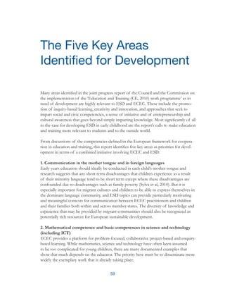 59
Many areas identified in the joint progress report of the Council and the Commission on
the implementation of the ‘Education and Training (CE, 2010) work programme’ as in
need of development are highly relevant to ESD and ECEC. These include the promo-
tion of inquiry-based learning, creativity and innovation, and approaches that seek to
impart social and civic competencies, a sense of initiative and of entrepreneurship and
cultural awareness that goes beyond simply imparting knowledge. Most significantly of all
to the case for developing ESD in early childhood are the report’s calls to make education
and training more relevant to students and to the outside world.
From discussions of the competencies defined in the European framework for coopera-
tion in education and training, this report identifies five key areas as priorities for devel-
opment in terms of a combined initiative involving ECEC and ESD:
1. Communication in the mother tongue and in foreign languages
Early years education should ideally be conducted in each child’s mother tongue and
research suggests that any short term disadvantages that children experience as a result
of their minority language tend to be short term except where these disadvantages are
confounded due to disadvantages such as family poverty (Sylva et al, 2010). But it is
especially important for migrant cultures and children to be able to express themselves in
the dominant language community, and ESD topics can provide particularly motivating
and meaningful contexts for communication between ECEC practitioners and children
and their families both within and across member states. The diversity of knowledge and
experience that may be provided by migrant communities should also be recognized as
potentially rich resources for European sustainable development.
2. Mathematical competence and basic competences in science and technology
(including ICT)
ECEC provides a platform for problem-focused, collaborative project-based and enquiry-
based learning. While mathematics, science and technology have often been assumed
to be too complicated for young children, there are many documented examples that
show that much depends on the educator. The priority here must be to disseminate more
widely the exemplary work that is already taking place.
The Five Key Areas
Identified for Development
 