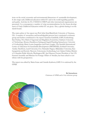 6
tions on the social, economic and environmental dimensions of sustainable development.
It also maps early childhood education within EU and in the world regarding quantity
and quality. Activities by EU, UNESCO, OMEP and other international organizations are
presented. As a consequence a number of crisp recommendations for the future develop-
ment of Early Childhood Education within EU are given. Also, a global sharing is on the
sketch board.
The main author of the report was Prof. John Siraj Blatchford, University of Swansea,
UK. A number of researchers and knowledgeable persons have constituted a reference
group and further contributed to the report: Katarina Gårdfeldt, GMV, Gothenburg;
Ilan Chabay, Ylva Hård af Segerstad and Magdalena Svanström, Chalmers University
of Technology; Monica Haraldsson Sträng,and Ingrid Pramling Samuelsson, University
of Gothenburg; Marie-Louise Jungnelius and Frans Lenglet, The Swedish International
Centre of Education for Sustainable Development (SWEDESD), Gotland University;
Annika Åkerblom, Lund University; Eva Ärlemalm-Hagser, Mälardalen University, Sten
Ljungström and Kerstin Åkesson, Universeum, Gothenburg, Lori Adams Chabai, District
of Columbia Public Schools, Washington DC. Jan Eliasson, Former President of the UN
General Assembly and Minister for Foreign Affairs of Sweden, has been asked to con-
tribute with his perspectives.
The report was edited by Maria Svane and Annelie Karlsson, GMV. It is endorsed by the
EPSD.
Bo Samuelsson
Chairman of EPSD and of the reference group
 