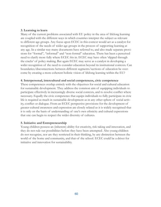 60
3. Learning to learn
Many of the current problems associated with EU policy in the area of lifelong learning
are coupled with the different ways in which countries interpret the subject as relevant
to different age groups. Any focus upon ECEC in this context would act as a catalyst for
recognition of the needs of wider age groups in the process of supporting learning at
any age. In a similar way many documents have referred to, and also made separate provi-
sions for “formal”, “informal” and “non-formal” education. There has been a perceived
need to clarify more fully where ECEC fits in. ECEC may have often ‘slipped through
the cracks’ of policy making. But again ECEC may serve as a catalyst in developing a
wider recognition of the need to consider education beyond its institutional contexts. Can
boundaries/disconnections between different segments/sections of education be over-
come by creating a more coherent holistic vision of lifelong learning within the EU?
4. Interpersonal, intercultural and social competences, civic competence
These competences overlap entirely with the objectives for social and cultural education
for sustainable development. They address the common aim of equipping individuals to
participate effectively in increasingly diverse social contexts, and to resolve conflict where
necessary. Equally the civic competence that equips individuals to fully participate in civic
life is required as much in sustainable development as in any other sphere of social activ-
ity, conflict or dialogue. From an ECEC perspective provisions for the development of
greater cultural awareness and expression are closely related as it is widely recognised that
it is only on the basis of understanding of one’s own ethnicity and cultural expressions
that one can begin to respect the wider diversity of cultures.
5. Initiative and Entrepreneurship
Young children possess an (inherent) ability for creativity, risk taking and innovation, and
they do not rule out possibilities before they have been attempted. Also young children
do not recognize, nor are they restricted in their thinking, by any distinction between the
world of the home and community, and that of the school. ECEC could be a driver for
initiative and innovation for sustainability.
 