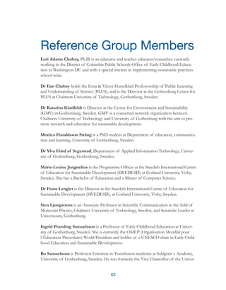 63
Reference Group Members
Lori Adams Chabay, Ph.D. is an educator and teacher educator/researcher currently
working in the District of Columbia Public Schools-Office of Early Childhood Educa-
tion in Washington DC and with a special interest in implementing sustainable practices
school-wide.
Dr Ilan Chabay holds the Erna & Victor Hasselblad Professorship of Public Learning
and Understanding of Science (PLUS), and is the Director at the Gothenburg Center for
PLUS at Chalmers University of Technology, Gothenburg, Sweden.
Dr Katarina Gårdfeldt is Director at the Centre for Environment and Sustainability
(GMV) in Gothenburg, Sweden. GMV is a concerted network organization between
Chalmers University of Technology and University of Gothenburg with the aim to pro-
mote research and education for sustainable development.
Monica Haraldsson Sträng is a PhD student at Department of education, communica-
tion and learning, University of Gothenburg, Sweden.
Dr Ylva Hård af Segerstad, Department of Applied Information Technology, Univer-
sity of Gothenburg, Gothenburg, Sweden.
Marie-Louise Jungnelius is the Programme Officer at the Swedish International Centre
of Education for Sustainable Development (SWEDESD) at Gotland University, Visby,
Sweden. She has a Bachelor of Education and a Master of Computer Science.
Dr Frans Lenglet is the Director at the Swedish International Centre of Education for
Sustainable Development (SWEDESD), at Gotland University, Visby, Sweden.
Sten Ljungstrom is an Associate Professor in Scientific Communication in the field of
Molecular Physics, Chalmers University of Technology, Sweden, and Scientific Leader at
Universeum, Gothenburg.
Ingrid Pramling Samuelsson is a Professor of Early Childhood Education at Univer-
sity of Gothenburg, Sweden. She is currently the OMEP (Organisation Mondial pour
l´Èducation Prescolaire) World President and holder of a UNESCO chair in Early Child-
hood Education and Sustainable Development.
Bo Samuelsson is Professor Emeritus in Transfusion medicine at Sahlgren´s Academy,
University of Gothenburg, Sweden. He was formerly the Vice Chancellor of the Univer-
 