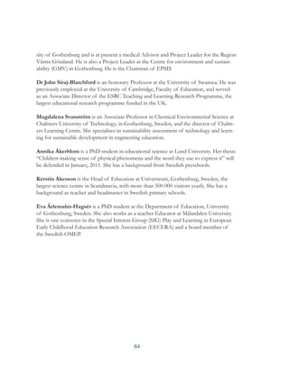64
sity of Gothenburg and is at present a medical Advisor and Project Leader for the Region
Västra Götaland. He is also a Project Leader at the Centre for environment and sustain-
ability (GMV) in Gothenburg. He is the Chairman of EPSD.
Dr John Siraj-Blatchford is an honorary Professor at the University of Swansea. He was
previously employed at the University of Cambridge, Faculty of Education, and served
as an Associate Director of the ESRC Teaching and Learning Research Programme, the
largest educational research programme funded in the UK.
Magdalena Svanström is an Associate Professor in Chemical Environmental Science at
Chalmers University of Technology, in Gothenburg, Sweden, and the director of Chalm-
ers Learning Centre. She specialises in sustainability assessment of technology and learn-
ing for sustainable development in engineering education.
Annika Åkerblom is a PhD student in educational science at Lund University. Her thesis
“Children making sense of physical phenomena and the word they use to express it” will
be defended in January, 2011. She has a background from Swedish preschools.
Kerstin Åkesson is the Head of Education at Universeum, Gothenburg, Sweden, the
largest science centre in Scandinavia, with more than 500 000 visitors yearly. She has a
background as teacher and headmaster in Swedish primary schools.
Eva Ärlemalm-Hagsér is a PhD student at the Department of Education, University
of Gothenburg, Sweden. She also works as a teacher Educator at Mälardalen University.
She is one convener in the Special Interest Group (SIG) Play and Learning in European
Early Childhood Education Research Association (EECERA) and a board member of
the Swedish OMEP.
 