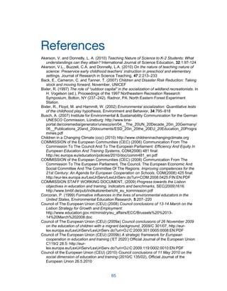 65
References
Akerson, V. and Donnelly, L. A. (2010) Teaching Nature of Science to K-2 Students: What
understandings can they attain? International Journal of Science Education, 32:1:97-124
Akerson, V.L., Buzzeli, C.A. and Donnelly, L.A. (2010) On the nature of teaching nature of
science: Preservice early childhood teachers‟ instruction in preschool and elementary
settings, Journal of Research in Science Teaching, 47:2:213–233
Back, E., Cameron, C. and Tanner, T. (2007) Children and Disaster Risk Reduction: Taking
stock and moving forward, November, UNICEF
Bixler, R. (1997) The role of “outdoor capital” in the socialization of wildland recreationists. In
H. Vogelson (ed.), Proceedings of the 1997 Northeastern Recreation Research
Symposium, Bolton, NY (237–242). Radnor, PA: North Eastern Forest Experiment
Station.
Bixler, R., Floyd, M. and Hammitt, W. (2002) Environmental socialization: Quantitative tests
of the childhood play hypothesis, Environment and Behavior, 34:795–818
Busch, A. (2007) Institute for Environmental & Sustainability Communication for the German
UNESCO Commission, Lüneburg: http://www.bne-
portal.de/coremedia/generator/unesco/en/04__The_20UN_20Decade_20in_20Germany/
06__Publications_20and_20documents/ESD_20in_20the_20EU_20Education_20Progra
mmes.pdf
Children in a Changing Climate (ccc) (2010) http://www.childreninachangingclimate.org
COMMISSION of the European Communities (CEC) (2006) Communication From The
Commission To The Council And To The European Parliament: Efficiency And Equity In
European Education And Training Systems, COM(2006) 481 final:
http://ec.europa.eu/education/policies/2010/doc/comm481_en.pdf
COMMISSION of the European Communities (CEC) (2008) Communication From The
Commission To The European Parliament, The Council, The European Economic And
Social Committee And The Committee Of The Regions: Improving competences for the
21st Century: An Agenda for European Cooperation on Schools, COM(2008) 425 final:
http://eur-lex.europa.eu/LexUriServ/LexUriServ.do?uri=COM:2008:0425:FIN:EN:PDF
COMMISSION STAFF WORKING DOCUMENT, (2009) Progress towards the Lisbon
objectives in education and training, Indicators and benchmarks, SEC(2009)1616:
http://www.bmbf.de/pub/indikatorenbericht_eu_kommission.pdf
Corcoran, P. (1999) Formative influences in the lives of environmental educators in the
United States, Environmental Education Research, 5:207–220
Council of The European Union (CEU) (2008) Council conclusions of 13-14 March on the
Lisbon Strategy for Growth and Employment:
http://www.education.gov.mt/ministry/eu_affairs/ECC/Brussels%20%2013-
14%20March%202008.doc
Council of The European Union (CEU) (2009a) Council conclusions of 26 November 2009
on the education of children with a migrant background, 2009/C 301/07, http://eur-
lex.europa.eu/LexUriServ/LexUriServ.do?uri=OJ:C:2009:301:0005:0008:EN:PDF
Council of The European Union (CEU) (2009b) A strategic framework for European
cooperation in education and training (‘ET 2020’) Official Journal of the European Union
C119/2 28.5: http://eur-
lex.europa.eu/LexUriServ/LexUriServ.do?uri=OJ:C:2009:119:0002:0010:EN:PDF
Council of the European Union (CEU) (2010) Council conclusions of 11 May 2010 on the
social dimension of education and training (2010/C 135/02), Official Journal of the
European Union 26.5.2010
 
