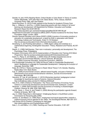 66
Daniels, N. (ed) (1975) Reading Rawls: Critical Studies of John Rawls' A Theory of Justice.
Oxford: Blackwells, 1975 (also New York: Basic Books, 1975); reissue, Stanford
University Press 1989, with new Preface.
David Pencheon, D. (2010) Public address at the Society for Academic Primary Care
Day, L., Williams, J. and Fox, J. (2009) Supporting parents with their children's 'at home'
learning and development, UK Department for Children, Education and Families
Research Report No DCSF-RR138:
http://www.education.gov.uk/research/data/uploadfiles/DCSF-RR138.pdf
Department for Education and Science (DfES) (2007) Practice Guidance for the Early Years
Foundation Stage, London, DfES
Director General Education and Culture (DGEC) (2008) Inventory of innovative practices in
education for sustainable development, a report by GHK in association with Danish
Technology Institute and Technopolis, Order 31 (14 October):
http://ec.europa.eu/education/more-information/doc/sustdev_en.pdf
Doverborg, E. and Pramling Samuelsson, I. (1999) Apple cutting and creativity as a
mathematical beginning, Kindergarten Education: Theory, Research and Practice, 4:2:87-
103
Dweck, C. (1999) Self-theories: Their role in motivation, personality and development, The
Psychology Press, Philadelphia
European Commission (EU) (2010) Implementation of “Education And Training 2010 Work
Programme: http://ec.europa.eu/education/policies/2010/doc/basicframe.pdf
Ewert, A., Place, G. and Sibthorp, J. (2005) Early-Life Outdoor Experiences and an
Individual’s Environmental Attitudes, Leisure Sciences, 27:225-239
Fien, J. (2002) Consumer Education, Across the Curriculum, UNESCO
First Quadrangle Consulting Ltd (1999) UK Round Table on Sustainable Development
report, Developing a Language for Sustainable Development: Catalysing the evolution of
language, November 1999
Fiske, M. (1974) in “History and Reason in Rawls’ Moral Theory” in N. Daniels, Reading
Rawls (New York: Basic Books
Fujii, S. (2006) Environmental concern, attitude toward frugality, and ease of behavior as
determinants of pro-environmental behavior intentions, Journal of Environmental
Psychology, 26:4:262-268
Hanuscin, D., Lee, M. and Akerson, V. (2010) Elementary teachers' pedagogical content
knowledge for teaching the nature of science, Science Education:
http://onlinelibrary.wiley.com/doi/10.1002/sce.20404/pdf
Hart, R A. (1997) Children’s Participation: The Theory and Practice of Involving Young
Citizens in Community Development and Environmental Care, Earthscan: London
Heckman, J. (2006) Skill Formation and the Economics of Investing in Disadvantaged
Children, Science 30, 312: 5782:1900-1902
Hill, M., Davis, J., Prout, A. and Tisdall, K. (2004) Moving the participation agenda forward,
Children & Society, 18:77–96
Jay, E. (1992) 'Keep them in Birmingham': Challenging Racism in SouthWest London:
Commission for Racial Equality (CRE)
Jewson, N. and Mason, D. (1994) Race’, employment and equal opportunities: towards a
political economy and an agenda for the 1990s, The Sociological Review, 42:4:591–617
Just Giving (2010) Charlie's Fundraising for Haiti page:
http://www.justgiving.com/CharlieSimpson-HAITI
Katz, L. G. and Raths, J. D. (1985) Teaching and Teacher Education, 1:301-307
 