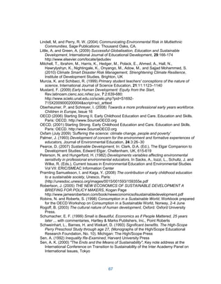 67
Lindell, M, and Perry, R. W. (2004) Communicating Environmental Risk in Multiethnic
Communities, Sage Publications: Thousand Oaks, CA.
Little, A. and Green, A. (2009) Successful Globalisation, Education and Sustainable
Development, International Journal of Educational Development, 29:166-174
http://www.elsevier.com/locate/ijedudev
Mitchell, T., Ibrahim, M., Harris, K., Hedger, M., Polack, E., Ahmed, A., Hall, N.,
Hawrylyshyn, K., Nightingale, K., Onyango, M., Adow, M., and Sajjad Mohammed, S.
(2010) Climate Smart Disaster Risk Management, Strenghtening Climate Resilience,
Institute of Development Studies, Brighton, UK
Murcia, K. and Schibeci, R. (1999) Primary student teachers' conceptions of the nature of
science, International Journal of Science Education, 21:11:1123–1140
Mustard, F. (2009) Early Human Development: Equity from the Start,
Rev.latinoam.cienc.soc.niñez juv, 7:2:639-680:
http://www.scielo.unal.edu.co/scielo.php?pid=S1692-
715X2009000200004&script=sci_arttext
Oberheumer, P. and Schreyer, I. (2008) Towards a more professional early years workforce.
Children in Europe, Issue 16
OECD (2006) Starting Strong II. Early Childhood Education and Care. Education and Skills.
Paris: OECD. http://www.SourceOECD.org
OECD. (2001) Starting Strong. Early Childhood Education and Care. Education and Skills.
Paris: OECD. http://www.SourceOECD.org
Oxfam (July 2009) ‘Suffering the science: climate change, people and poverty’
Palmer, J. (1993) Development of concern for the environment and formative experiences of
educators, Journal of Environmental Education, 24:3:26–30
Pearce, D. (2007) Sustainable Development, In: Clark, D.A. (Ed.), The Elgar Companion to
Development Studies, Edward Elgar, Cheltenham, UK, 615-619
Peterson, N. and Hungerford, H. (1982) Developments variables affecting environmental
sensitivity in professional environmental educators, In Sacks, A., Iozzi, L., Schultz, J. and
Wilke, R. (Eds.), Current Issues in Environmental Education and Environmental Studies
Vol VII: ERIC/SMEAC Information Center
Pramling Samuelsson, I. and Kaga, Y. (2008) The contribution of early childhood education
to a sustainable society, Unesco, Paris:
(http://unesdoc.unesco.org/images/0015/001593/159355e.pdf
Robertson, J. (2005) THE NEW ECONOMICS OF SUSTAINABLE DEVELOPMENT A
BRIEFING FOR POLICY MAKERS, Kogan Page
http://www.jamesrobertson.com/book/neweconomicsofsustainabledevelopment.pdf
Robins, N. and Roberts, S. (1998) Consumption in a Sustainable World, Workbook prepared
for the OECD Workshop on Consumption in a Sustainable World, Norway, 2-4 June
Rogoff, B. (2003) The cultural nature of human development, Oxford: Oxford University
Press.
Schumacher, E. F. (1999) Small is Beautiful, Economics as if People Mattered, 25 years
later ... with commentaries, Hartley & Marks Publishers, Inc., Point Roberts
Schweinhart, L., Barnes, H. and Weikart, D. (1993) Significant benefits. The High-Scope
Perry Preschool Study through age 27, (Monographs of the High/Scope Educational
Research Foundation, No. 10). Michigan: The High/Scope Press
Sen, A. (1992) Inequality Re-Examined, Harvard University Press
Sen, A. K. (2000) "The Ends and the Means of Sustainability", Key note address at the
International Conference on Transition to Sustainability of the Inter Academy Panel on
International Issues, Tokyo
 