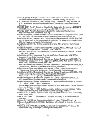 69
Tanner, T. (2010) Shifting the Narrative: Child-led Responses to Climate Change and
Disasters in El Salvador and the Philippines, Children & Society, 24:339–351
U.S. Department of Education (2000) Building strong foundations for early learning, The
U.S. Departments of Education’s Guide to High-Quality Early Childhood Education
Programs
UNESCO (2007) The UN Decade of Education for Sustainable Development, 2005-2014,
UNESCO: http://unesdoc.unesco.org/images/0015/001540/154093e.pdf
UNESCO (2009) World Conference on Education for Sustainable Development:
http://www.esd-world-conference-2009.org/
United Nations (2005) World Summit for social Development, Copenhagen Denmark, March
A/CONF.166/9, UN: http://www.un.org/documents/ga/conf166/aconf166-9.htm
United Nations (1992) Conference on Environment and Development (UNCED), Agenda 21,
the Rio Declaration on Environment and Development, Rio de Janeiro, 3-14 June 1992,
UN: http://www.un.org/geninfo/bp/enviro.html
United Nations (1989) The UN Convention on the rights of the child, New York: United
Nations
United Nations (2005) Economic Commission for Europe (UNECE), UNECE STRATEGY
FOR EDUCATION FOR SUSTAINABLE DEVELOPMENT,
CEP/AC.13/2005/3/Rev.1:http://www.unece.org/env/documents/2005/cep/ac.13/cep.ac.1
3.2005.3.rev.1.e.pdf
United Nations (2010) Educational, Scientific and Cultural Organization (UNESCOa),
Education for All Global Monitoring Report
United Nations (2010b) Educational, Scientific and Cultural Organization (UNESCO), The
Central Role Of Education In The Mdgs, Concept Note, 2010 MDG Summit High=level
round table, 22,9 United Nations, New York:
http://www.unesco.org/fileadmin/MULTIMEDIA/HQ/ED/ED_new/images/education_for_all
_international_coordination_new/PDF/MDGSummit_Invitation.pdf
United Nations (2010c) Educational, Scientific and Cultural Organization (UNESCO),
‘Education for Sustainable Development Good Practices in Early Childhood’
United Nations (2010d) Educational, Scientific and Cultural Organization (UNESCO), EFA
Global Monitoring Report: Reaching the marginalized, UNESCO:
http://unesdoc.unesco.org/images/0018/001866/186606E.pdf
United Nations (2010e) Educational, Scientific and Cultural Organization (UNESCO):
http://www.unesco.org/new/en/world-conference-on-ecce/reports/
United Nations (2009) General Assembly (UNGA), Annual omnibus resolution on children,
18.11.09. A/C.3/64/L.21/Rev.1 Accessed at:
http://www.eurochild.org/fileadmin/user_upload/Info%20Flash/2009/11_2009/UNGA_omn
ibus_res._Children_2009.pdf
van Liere, K. and Noe, F. (1981) Outdoor recreation and environmental attitudes: Further
examination of the Dunlap-Heffernan thesis, Rural Sociology, 46:505–513
Vandenbroucke, F. (1998) In Globalisation, Inequality and Social Democracy published by
IPPR, March 1998)
Wade, R. and Parker, J. (2009) EFA-ESD Dialogue: Educating for a sustainable world,
UNESCO
Weinger, S. (2000) Middle Class and Poor Children's Views, Children&Society, 14
Wilkinson, R. and Pickett, K. (2009) the Spirit Level: Why Equality is Better for Everyone,
Penguin Books
Williams, B. (1987) "The Standard of Living: Interests and Capabilities," in Sen, A, The
Standard of Living, Cambridge: Cambridge University Press
 