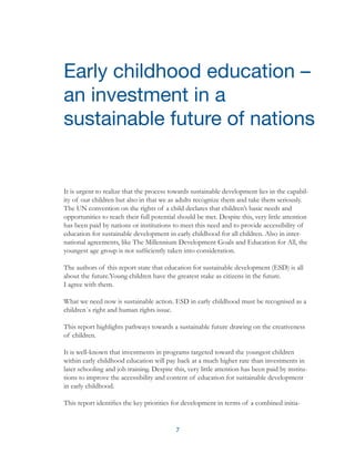 7
It is urgent to realize that the process towards sustainable development lies in the capabil-
ity of our children but also in that we as adults recognize them and take them seriously.
The UN convention on the rights of a child declares that children’s basic needs and
opportunities to reach their full potential should be met. Despite this, very little attention
has been paid by nations or institutions to meet this need and to provide accessibility of
education for sustainable development in early childhood for all children. Also in inter-
national agreements, like The Millennium Development Goals and Education for All, the
youngest age group is not sufficiently taken into consideration.
The authors of this report state that education for sustainable development (ESD) is all
about the future.Young children have the greatest stake as citizens in the future.
I agree with them.
What we need now is sustainable action. ESD in early childhood must be recognised as a
children´s right and human rights issue.
This report highlights pathways towards a sustainable future drawing on the creativeness
of children.
It is well-known that investments in programs targeted toward the youngest children
within early childhood education will pay back at a much higher rate than investments in
later schooling and job training. Despite this, very little attention has been paid by institu-
tions to improve the accessibility and content of education for sustainable development
in early childhood.
This report identifies the key priorities for development in terms of a combined initia-
Early childhood education –
an investment in a
sustainable future of nations
 
