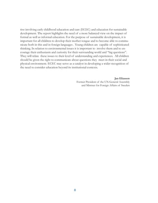 8
tive involving early childhood education and care (ECEC) and education for sustainable
development. The report highlights the need of a more balanced view on the impact of
formal as well as informal education. For the purpose of sustainable development, it is
important for all children to develop their mother tongue and to become able to commu-
nicate both in this and in foreign languages . Young children are capable of sophisticated
thinking. In relation to environmental issues it is important to involve them and to en-
courage their enthusiasm and curiosity for their surrounding world and “big questions”.
They will relate these issues to their level of understanding and experiences. All children
should be given the right to communicate about questions they meet in their social and
physical environment. ECEC may serve as a catalyst in developing a wider recognition of
the need to consider education beyond its institutional contexts.
Jan Eliasson
Former President of the UN General Assembly
and Minister for Foreign Affairs of Sweden
 