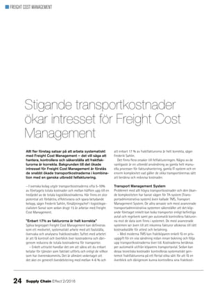 FREIGHT COST MANAGEMENT
Allt fler företag satsar på att arbeta systematiskt
med Freight Cost Management – det vill säga att
hantera, kontrollera och säkerställa att fraktfak-
turorna är korrekta. Bakgrunden till det ökade
intresset för Freight Cost Management är förstås
de snabbt ökade transportkostnaderna i kombina-
tion med en ganska utbredd felfakturering.
– I svenska bolag utgör transportkostnaderna ofta 5-10%
av företagets totala kostnader och mellan hälften upp till en
tredjedel av de totala logistikkostnaderna. Här finns en stor
potential att förbättra, effektivisera och spara betydande
belopp, säger Frederik Sahlin, försäljningschef i logistikspe-
cialisten Sonat som sedan drygt 15 år arbetar med Freight
Cost Management.
”Enbart 17% av fakturorna är helt korrekta”
Själva begreppet Freight Cost Management kan definieras
som ett medvetet, systematiskt arbete med att fastställa,
övervaka och analysera fraktkostnader. Syftet med arbetet
är att få kontroll och överblick över kostnaderna och däri-
genom reducera de totala kostnaderna för transporter.
– Enkelt uttryckt handlar det om att säkra att du enbart
betalar för tjänster som faktiskt utförts och enligt de villkor
som har överenskommits. Det är allmänt vedertaget att
det sker en generell överdebitering med mellan 4-6 % och
att enbart 17 % av fraktfakturorna är helt korrekta, säger
Frederik Sahlin.
Det finns flera orsaker till felfaktureringen. Några av de
vanligaste är en utbredd användning av gamla helt manu-
ella processer för fakturahantering, gamla IT-system och en
enorm komplexitet vad gäller de olika transportörernas sätt
att beräkna och redovisa kostnader.
Transport Management System
Problemet med allt högra transportkostnader och den ökan-
de komplexiteten har banat vägen för TA-system (Trans-
portadministrativa system) även kallade TMS, Transport
Management System. De allra senaste och mest avancerade
transportadministrativa systemen säkerställer att det köp-
ande företaget enkelt kan boka transporter enligt befintliga
avtal och regelverk samt per automatik kontrollera fakturor-
na mot de data som finns i systemet. De mest avancerade
systemen ser även till att inkomna fakturor allokeras till rätt
kostnadsställe för attest och betalning.
– Med moderna TMS kan fraktköparen enkelt få en pris-
uppgift för en viss sändning redan innan bokning och följa
upp transportkostnaderna över tid. Kostnaderna beräknas
per automatik utifrån köparens transportavtal. Sedan kan
dessa teoretiska kostnader kontrolleras systematiskt gen-
temot fraktfakturorna på ett flertal olika sätt för att få en
överblick och därigenom kunna kontrollera sina fraktkost-
Stigande transportkostnader
ökar intresset för Freight Cost
Management
24 Supply Chain Effect 2/2016
 
