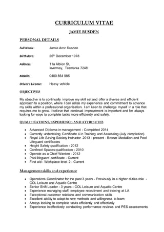 CURRICULUM VITAE
JAMIE RUSDEN
PERSONAL DETAILS
Full Name: Jamie Aron Rusden
Birth date: 25th December 1978
Address: 11a Albion St,
Invermay, Tasmania 7248
Mobile: 0400 564 985
Driver’s License: Heavy vehicle
OBJECTIVES
My objective is to continually improve my skill set and offer a diverse and efficient
approach to a position, where I can utilize my experience and commitment to advance
my skills within a professional organisation. I am keen to challenge myself in a role that
requires me to grow. I believe that continual improvement is important and I'm always
looking for ways to complete tasks more efficiently and safely.
QUALIFICATIONS, EXPERIENCE AND ATTRIBUTES
 Advanced Diploma in management - Completed 2014
 Currently undertaking Certificate 4 in Training and Assessing (July completion).
 Royal Life Saving Society Instructor 2013 - present - Bronze Medallion and Pool
Lifeguard certificates
 Height Safety qualification - 2012
 Confined Spaces qualification - 2010
 Operate as a Chief Warden - 2012
 Pool lifeguard certificate - Current
 First aid - Workplace level 2 - Current
Management skills and experience
 Operations Coordinator for the past 3 years - Previously in a higher duties role -
COL Leisure and Aquatic Centre
 Senior Shift Leader - 3 years - COL Leisure and Aquatic Centre
 Experience managing staff, employee recruitment and training at LA
 Exceptional customer relations and communication skills
 Excellent ability to adapt to new methods and willingness to learn
 Always looking to complete tasks efficiently and effectively
 Experience in effectively conducting performance reviews and PES assessments
 