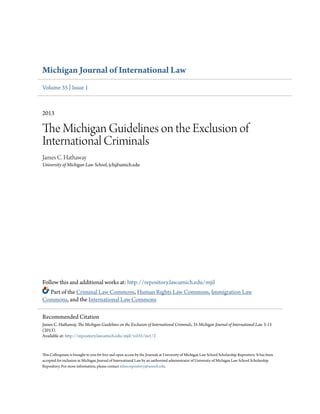 Michigan Journal of International Law 
Volume 35 | Issue 1 
2013 
The Michigan Guidelines on the Exclusion of 
International Criminals 
James C. Hathaway 
University of Michigan Law School, jch@umich.edu 
Follow this and additional works at: http://repository.law.umich.edu/mjil 
Part of the Criminal Law Commons, Human Rights Law Commons, Immigration Law 
Commons, and the International Law Commons 
Recommended Citation 
James C. Hathaway, The Michigan Guidelines on the Exclusion of International Criminals, 35 Michigan Journal of International Law 3-13 
(2013). 
Available at: http://repository.law.umich.edu/mjil/vol35/iss1/2 
This Colloquium is brought to you for free and open access by the Journals at University of Michigan Law School Scholarship Repository. It has been 
accepted for inclusion in Michigan Journal of International Law by an authorized administrator of University of Michigan Law School Scholarship 
Repository. For more information, please contact mlaw.repository@umich.edu. 
 