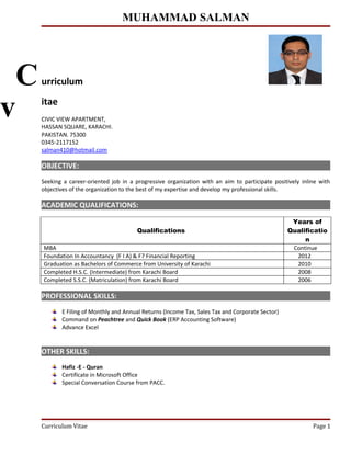 MUHAMMAD SALMAN
urriculum
itae
CIVIC VIEW APARTMENT,
HASSAN SQUARE, KARACHI.
PAKISTAN. 75300
0345-2117152
salman410@hotmail.com
OBJECTIVE:
Seeking a career-oriented job in a progressive organization with an aim to participate positively inline with
objectives of the organization to the best of my expertise and develop my professional skills.
ACADEMIC QUALIFICATIONS:
Qualifications
Years of
Qualificatio
n
MBA Continue
Foundation In Accountancy (F I A) & F7 Financial Reporting 2012
Graduation as Bachelors of Commerce from University of Karachi 2010
Completed H.S.C. (Intermediate) from Karachi Board 2008
Completed S.S.C. (Matriculation) from Karachi Board 2006
PROFESSIONAL SKILLS:
E Filing of Monthly and Annual Returns (Income Tax, Sales Tax and Corporate Sector)
Command on Peachtree and Quick Book (ERP Accounting Software)
Advance Excel
OTHER SKILLS:
Hafiz -E - Quran
Certificate in Microsoft Office
Special Conversation Course from PACC.
Curriculum Vitae Page 1
C
v
 