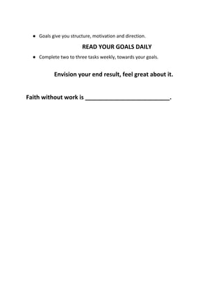 ● Goals give you structure, motivation and direction.
READ YOUR GOALS DAILY
● Complete two to three tasks weekly, towards your goals.
Envision your end result, feel great about it.
Faith without work is __________________________.
 