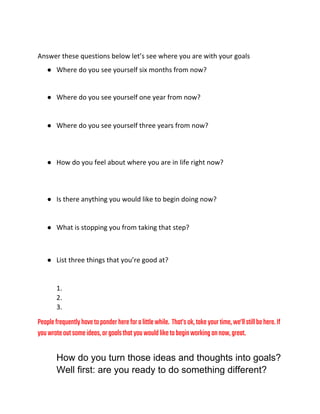 Answer these questions below let’s see where you are with your goals
● Where do you see yourself six months from now?
● Where do you see yourself one year from now?
● Where do you see yourself three years from now?
● How do you feel about where you are in life right now?
● Is there anything you would like to begin doing now?
● What is stopping you from taking that step?
● List three things that you’re good at?
1.
2.
3.
Peoplefrequentlyhavetoponderhereforalittlewhile. That’sok,takeyourtime,we’llstillbehere.If
youwroteoutsomeideas,orgoalsthatyouwouldliketobeginworkingonnow,great.
How do you turn those ideas and thoughts into goals?  
Well first: are you ready to do something different? 
 