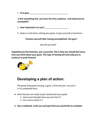 1. First goal​.__________________________________
​Is this something that you have the time, patience, and endurance to
accomplish​?
2. How important is to you?​_____________________
3. Keep in mind when setting your goals, to give yourself a timeframe.
Envision yourself after having accomplished this goal !
​How do you feel?
Hopefully you feel fantastic, and successful.​​This is how you should feel every
time you think about your goals. This type of feeling will only help you to
continue to push forward​.
Developing a plan of action: 
The great thing about having a goal, is that only you can see it
in its completed form.
● Now that you are ready to get started with your goals:
1. How much thought have you put into it ?
2. Are serious about it ?
● Get a notebook, write out each goal that you would like to complete
 