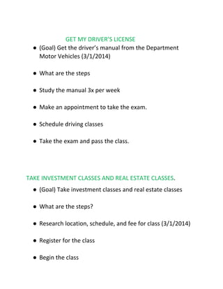 GET MY DRIVER’S LICENSE
● (Goal) Get the driver’s manual from the Department
Motor Vehicles (3/1/2014)
● What are the steps
● Study the manual 3x per week
● Make an appointment to take the exam.
● Schedule driving classes
● Take the exam and pass the class.
TAKE INVESTMENT CLASSES AND REAL ESTATE CLASSES​.
● (Goal) Take investment classes and real estate classes
● What are the steps?
● Research location, schedule, and fee for class (3/1/2014)
● Register for the class
● Begin the class
 