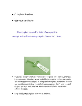 ● Complete the class
● Get your certificate
​Always give yourself a date of completion
Always write down every step in the correct order.
● If you’re a person who has never developed goals, time frames, or check
lists, your natural instinct would probably be to quit and then start again.
This will happen because you’re doing something new. When this happens
you must keep reminding yourself of your endgame. Don’t beat yourself
up, just get right back on track. Remind yourself of why you want to
achieve this goal.
● Keep a copy of your goals with you at all times.
 