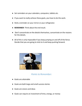 ● Set reminders on your calendars, computers, tablets etc.
● If you want to really achieve these goals, you have to do the work.
● Stick a reminder on your mirror or your refrigerator.
● REMEMBER​: Think about the end result.
● Don’t concentrate on the details themselves, concentrate on the reasons
for the details.
● All of this is only impossible if you keep jumping on and off of the fence.
Decide that you are going to stick to it and keep pushing forward.
Points to Remember:
● Goals are attainable
● Goals are both large and small success stories
● Goals are visions and ideas
● Goals can require an investment of time, energy, or money
 